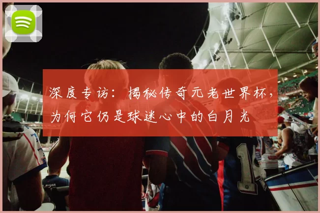 深度专访:揭秘传奇元老世界杯,为何它仍是球迷心中的白月光