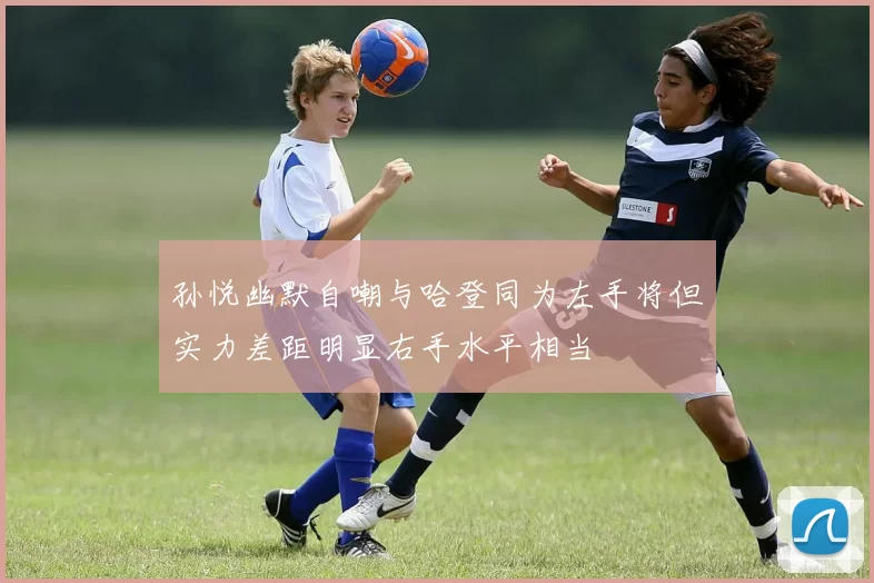 孙悦幽默自嘲与哈登同为左手将但实力差距明显右手水平相当