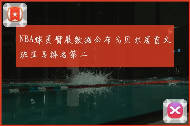 NBA球员臂展数据公布戈贝尔居首文班亚马排名第二