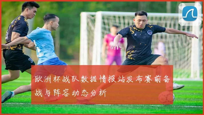 欧洲杯战队数据情报站发布赛前备战与阵容动态分析