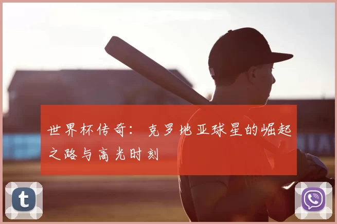 世界杯传奇:克罗地亚球星的崛起之路与高光时刻