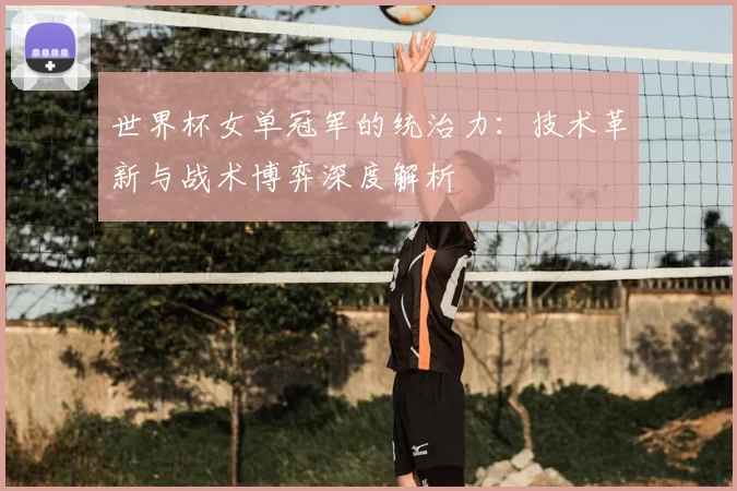 世界杯女单冠军的统治力：技术革新与战术博弈深度解析