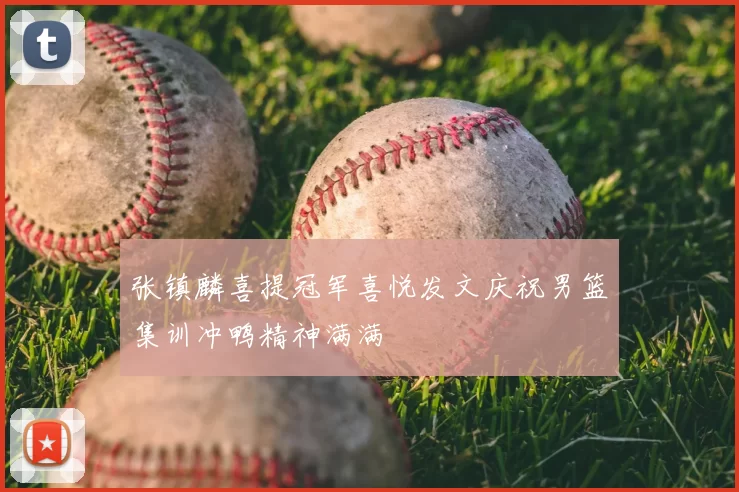 张镇麟喜提冠军喜悦发文庆祝男篮集训冲鸭精神满满