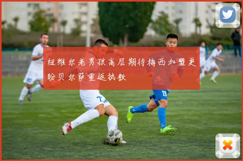 纽维尔老男孩高层期待梅西加盟更盼贝尔萨重返执教