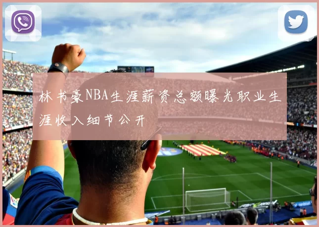林书豪NBA生涯薪资总额曝光职业生涯收入细节公开