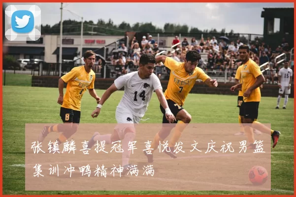 张镇麟喜提冠军喜悦发文庆祝男篮集训冲鸭精神满满
