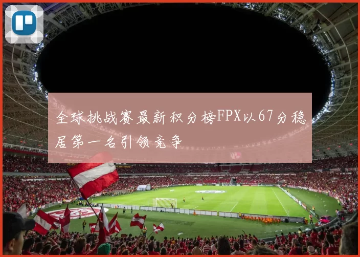 全球挑战赛最新积分榜FPX以67分稳居第一名引领竞争