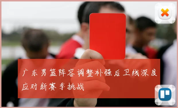 广东男篮阵容调整补强后卫线深度应对新赛季挑战