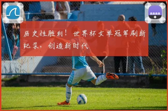 历史性胜利!世界杯女单冠军刷新纪录,创造新时代