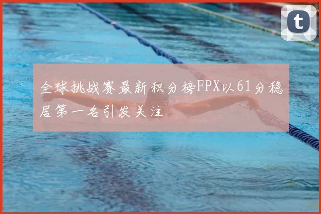 全球挑战赛最新积分榜FPX以61分稳居第一名引发关注