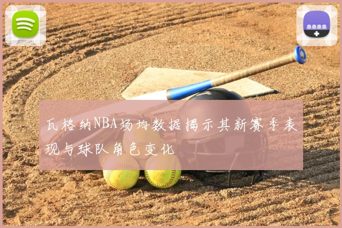 瓦格纳NBA场均数据揭示其新赛季表现与球队角色变化
