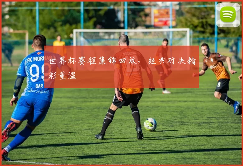世界杯赛程集锦回放,经典对决精彩重温