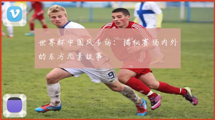 世界杯中国风专访:揭秘赛场内外的东方元素故事