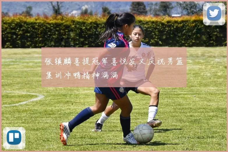 张镇麟喜提冠军喜悦发文庆祝男篮集训冲鸭精神满满