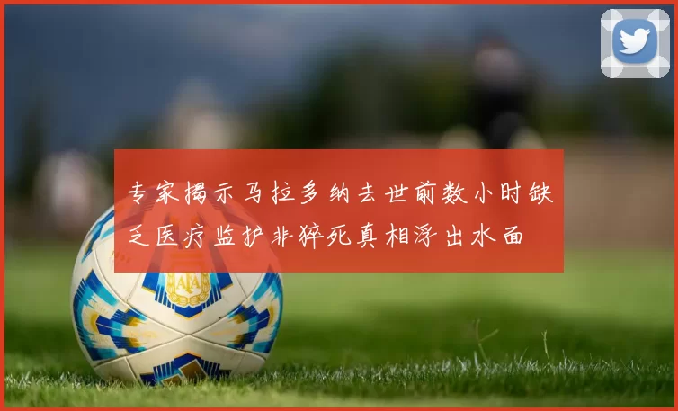 专家揭示马拉多纳去世前数小时缺乏医疗监护非猝死真相浮出水面