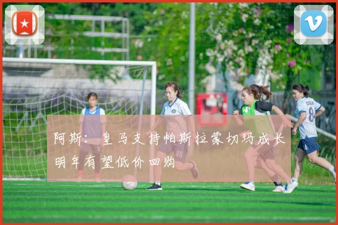 阿斯:皇马支持帕斯拉蒙切玛成长明年有望低价回购
