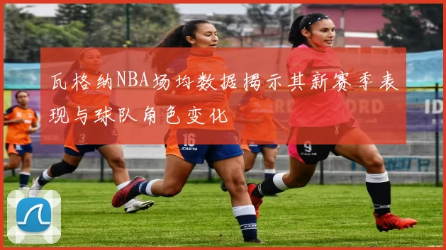 瓦格纳NBA场均数据揭示其新赛季表现与球队角色变化