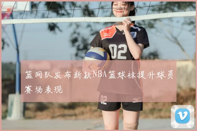 篮网队发布新款NBA篮球袜提升球员赛场表现