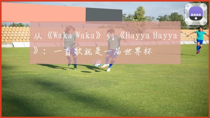 从《Waka Waka》到《Hayya Hayya》:一首歌就是一届世界杯